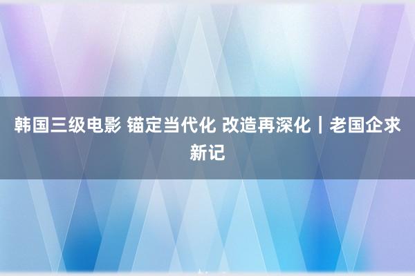 韩国三级电影 锚定当代化 改造再深化｜老国企求新记