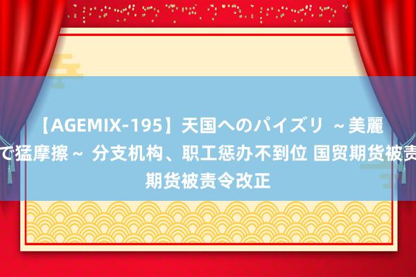 【AGEMIX-195】天国へのパイズリ ～美麗の谷間で猛摩擦～ 分支机构、职工惩办不到位 国贸期货被责令改正