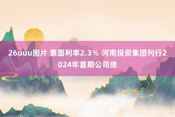 26uuu图片 票面利率2.3％ 河南投资集团刊行2024年首期公司债