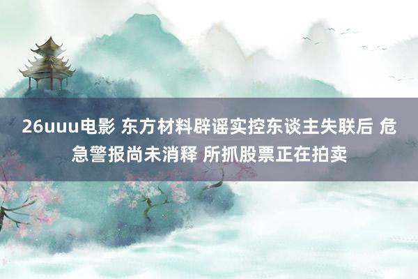 26uuu电影 东方材料辟谣实控东谈主失联后 危急警报尚未消释 所抓股票正在拍卖