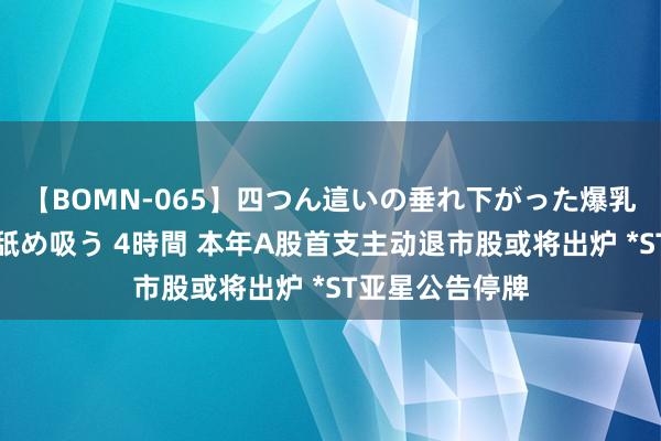 【BOMN-065】四つん這いの垂れ下がった爆乳を下から揉み舐め吸う 4時間 本年A股首支主动退市股或将出炉 *ST亚星公告停牌