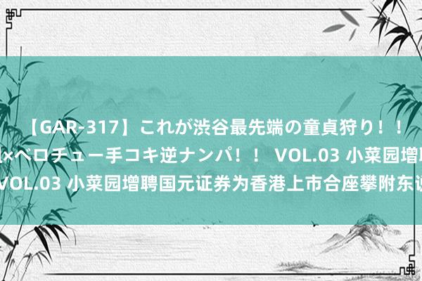 【GAR-317】これが渋谷最先端の童貞狩り！！ 超ド派手ギャル5人組×ベロチュー手コキ逆ナンパ！！ VOL.03 小菜园增聘国元证券为香港上市合座攀附东说念主