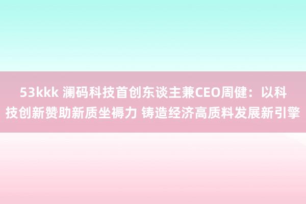 53kkk 澜码科技首创东谈主兼CEO周健：以科技创新赞助新质坐褥力 铸造经济高质料发展新引擎