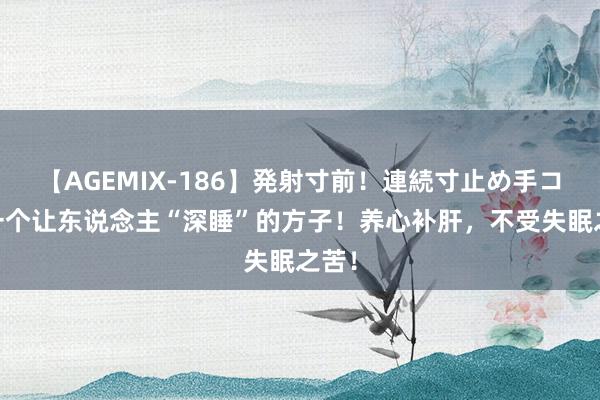 【AGEMIX-186】発射寸前！連続寸止め手コキ 一个让东说念主“深睡”的方子！养心补肝，不受失眠之苦！