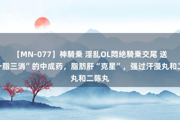 【MN-077】神騎乗 淫乱OL悶絶騎乗交尾 送你“一脂三消”的中成药，脂肪肝“克星”，强过汗漫丸和二陈丸