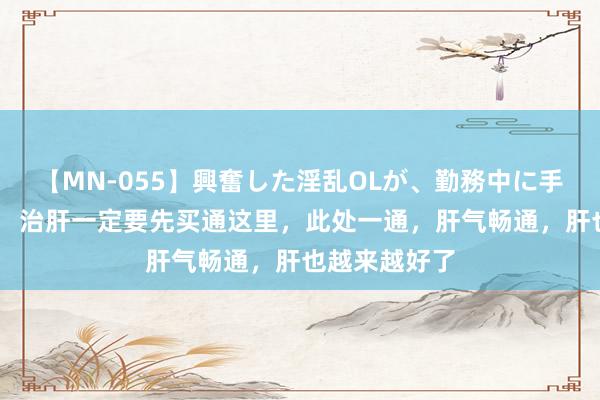 【MN-055】興奮した淫乱OLが、勤務中に手コキ！！？？ 治肝一定要先买通这里，此处一通，肝气畅通，肝也越来越好了