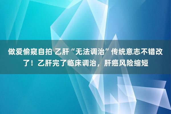 做爱偷窥自拍 乙肝“无法调治”传统意志不错改了！乙肝完了临床调治，肝癌风险缩短