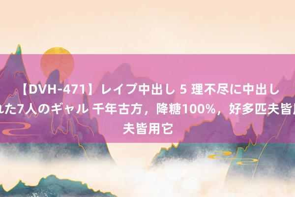 【DVH-471】レイプ中出し 5 理不尽に中出しされた7人のギャル 千年古方，降糖100%，好多匹夫皆用它