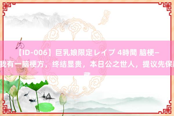 【ID-006】巨乳娘限定レイプ 4時間 脑梗——我有一脑梗方，终结显贵，本日公之世人，提议先保藏