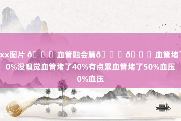 xxxx图片 ?血管融会篇??血管堵了20%没嗅觉血管堵了40%有点累血管堵了50%血压