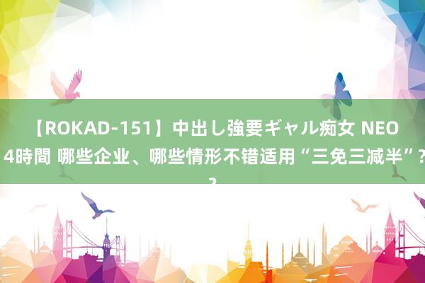 【ROKAD-151】中出し強要ギャル痴女 NEO 4時間 哪些企业、哪些情形不错适用“三免三减半”?