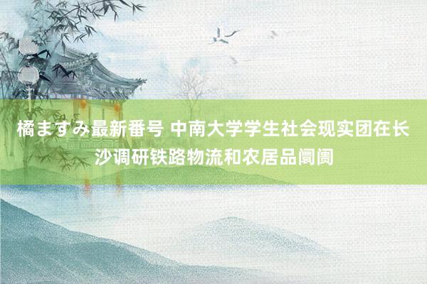 橘ますみ最新番号 中南大学学生社会现实团在长沙调研铁路物流和农居品阛阓