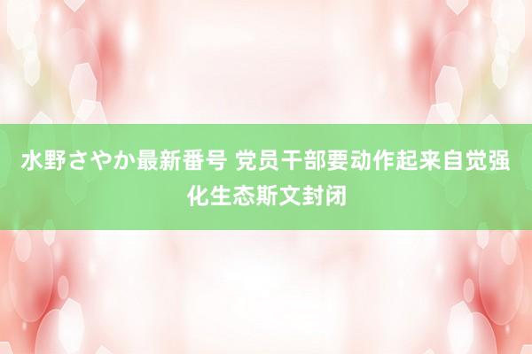 水野さやか最新番号 党员干部要动作起来自觉强化生态斯文封闭