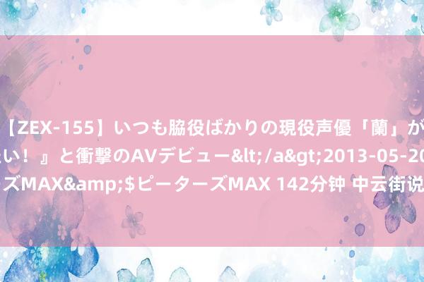 【ZEX-155】いつも脇役ばかりの現役声優「蘭」が『私も主役になりたい！』と衝撃のAVデビュー</a>2013-05-20ピーターズMAX&$ピーターズMAX 142分钟 中云街说念开展巡河净滩志愿服务行径