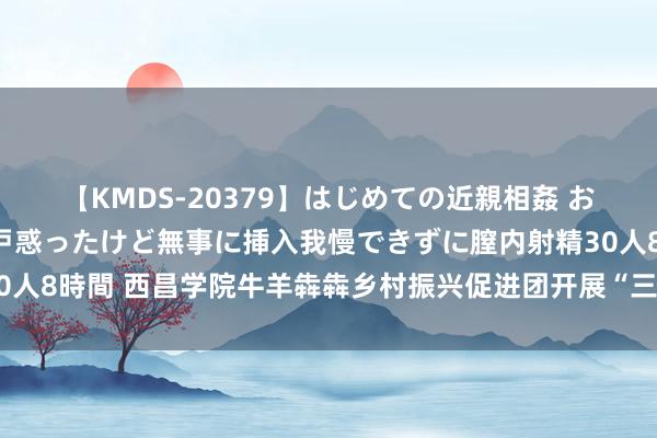 【KMDS-20379】はじめての近親相姦 おばさんの誘いに最初は戸惑ったけど無事に挿入我慢できずに膣内射精30人8時間 西昌学院牛羊犇犇乡村振兴促进团开展“三下乡”社会实践举止