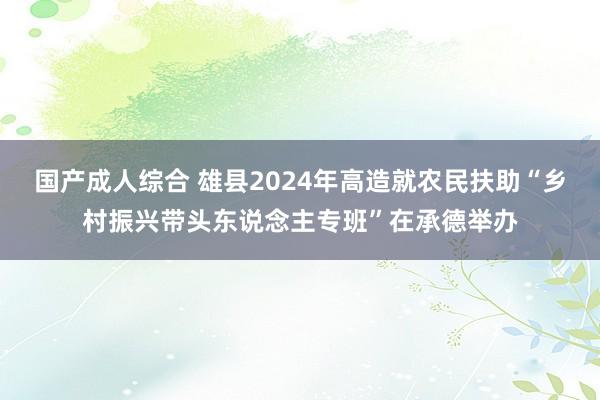 国产成人综合 雄县2024年高造就农民扶助“乡村振兴带头东说念主专班”在承德举办