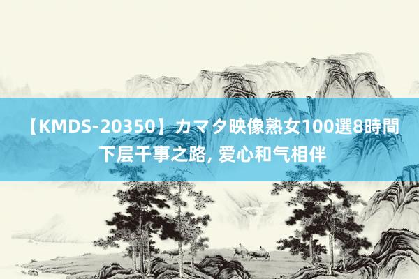 【KMDS-20350】カマタ映像熟女100選8時間 下层干事之路, 爱心和气相伴