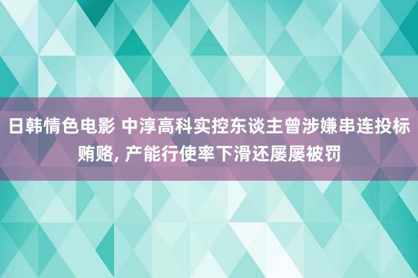 日韩情色电影 中淳高科实控东谈主曾涉嫌串连投标贿赂, 产能行使率下滑还屡屡被罚