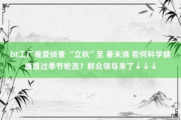 bt工厂唯爱侦查 “立秋”至 暑未消 若何科学健康渡过季节轮流？群众领导来了↓↓↓