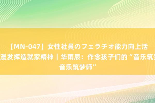 【MN-047】女性社員のフェラチオ能力向上活動 浪漫发挥造就家精神｜华雨辰：作念孩子们的“音乐筑梦师”