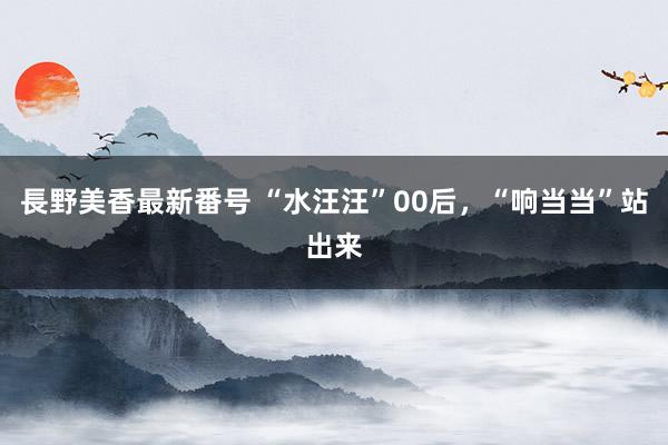 長野美香最新番号 “水汪汪”00后，“响当当”站出来