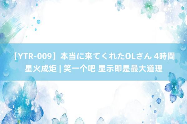 【YTR-009】本当に来てくれたOLさん 4時間 星火成炬 | 笑一个吧 显示即是最大道理