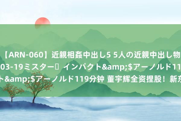 【ARN-060】近親相姦中出し5 5人の近親中出し物語</a>2008-03-19ミスター・インパクト&$アーノルド119分钟 董宇辉全资捏股！新东方退出