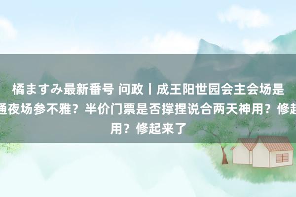 橘ますみ最新番号 问政丨成王阳世园会主会场是否灵通夜场参不雅？半价门票是否撑捏说合两天神用？修起来了