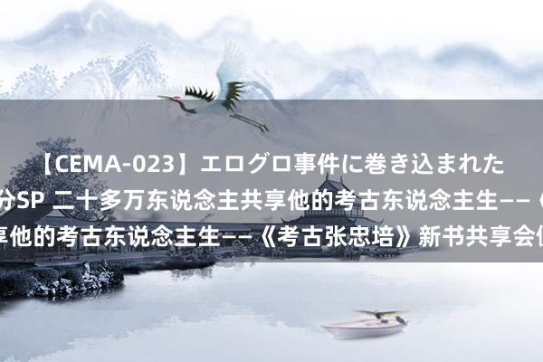 【CEMA-023】エログロ事件に巻き込まれた 人妻たちの昭和史 210分SP 二十多万东说念主共享他的考古东说念主生——《考古张忠培》新书共享会侧记