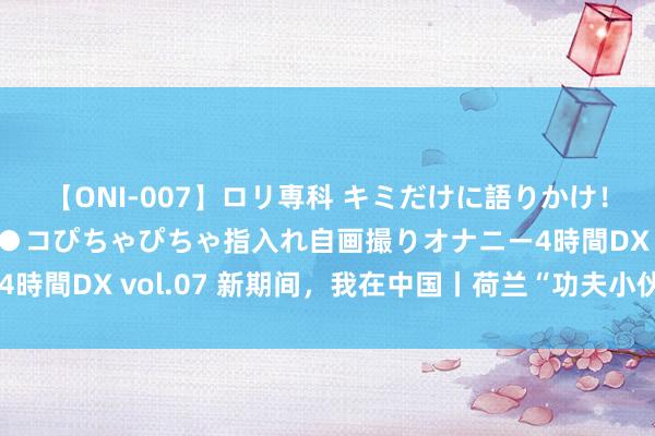 【ONI-007】ロリ専科 キミだけに語りかけ！ロリっ娘20人！オマ●コぴちゃぴちゃ指入れ自画撮りオナニー4時間DX vol.07 新期间，我在中国丨荷兰“功夫小伙”逐梦中国