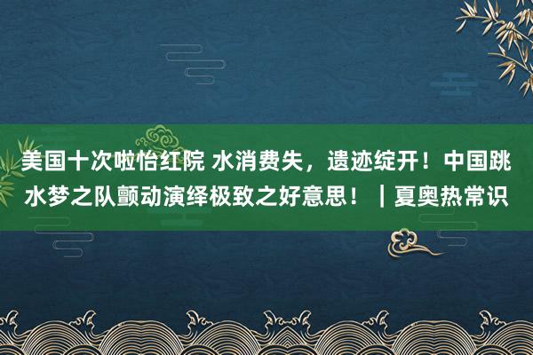 美国十次啦怡红院 水消费失，遗迹绽开！中国跳水梦之队颤动演绎极致之好意思！｜夏奥热常识