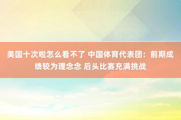 美国十次啦怎么看不了 中国体育代表团：前期成绩较为理念念 后头比赛充满挑战