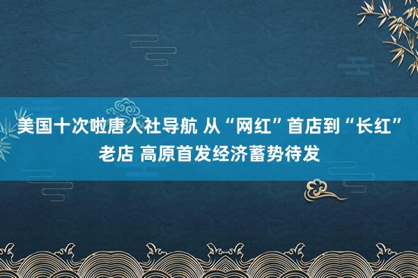 美国十次啦唐人社导航 从“网红”首店到“长红”老店 高原首发经济蓄势待发