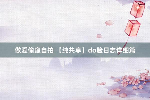 做爱偷窥自拍 【纯共享】do脸日志详细篇