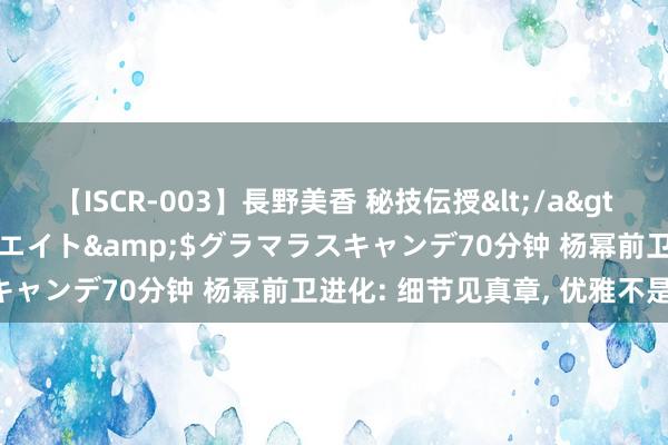 【ISCR-003】長野美香 秘技伝授</a>2011-09-08SODクリエイト&$グラマラスキャンデ70分钟 杨幂前卫进化: 细节见真章, 优雅不是偶而!