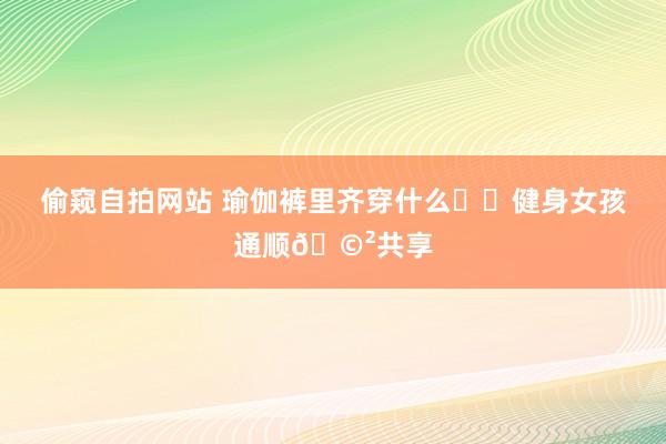 偷窥自拍网站 瑜伽裤里齐穿什么⁉️健身女孩通顺?共享