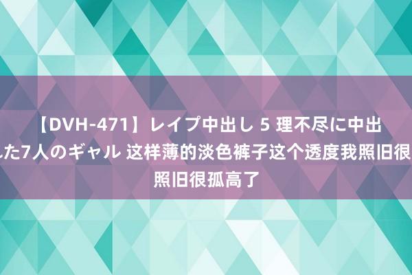 【DVH-471】レイプ中出し 5 理不尽に中出しされた7人のギャル 这样薄的淡色裤子这个透度我照旧很孤高了