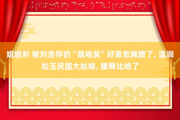 姐姐射 被刘浩存的“旗袍装”好意思腌臜了, 温润如玉民国大姑娘, 腰臀比绝了