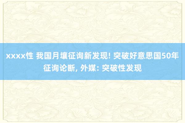 xxxx性 我国月壤征询新发现! 突破好意思国50年征询论断, 外媒: 突破性发现