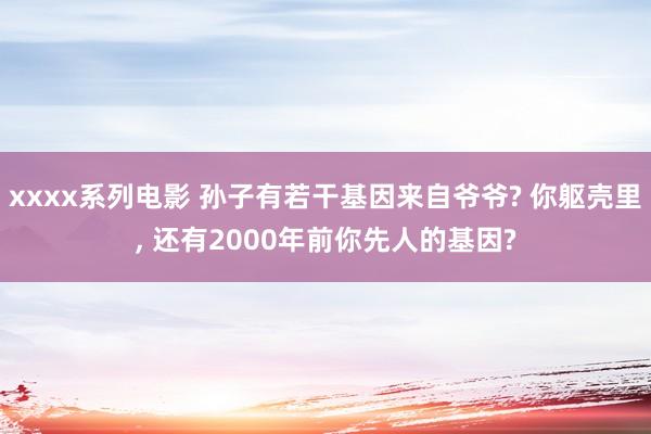 xxxx系列电影 孙子有若干基因来自爷爷? 你躯壳里, 还有2000年前你先人的基因?