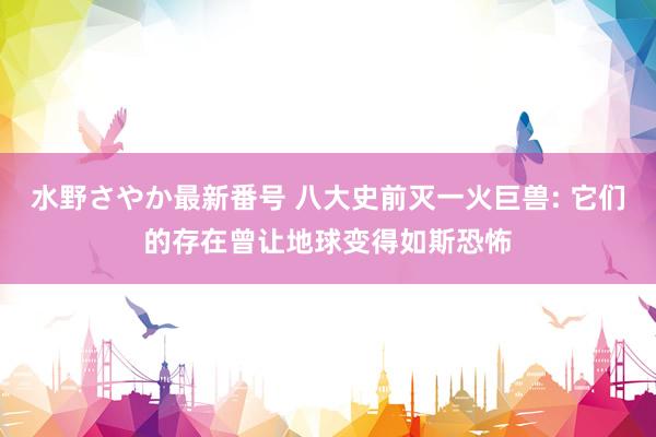 水野さやか最新番号 八大史前灭一火巨兽: 它们的存在曾让地球变得如斯恐怖