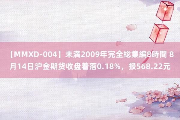 【MMXD-004】未満2009年完全総集編8時間 8月14日沪金期货收盘着落0.18%，报568.22元