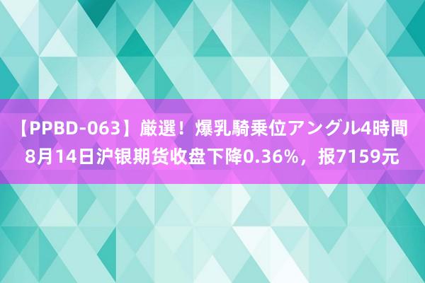 【PPBD-063】厳選！爆乳騎乗位アングル4時間 8月14日沪银期货收盘下降0.36%，报7159元