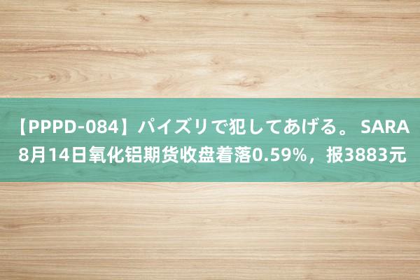 【PPPD-084】パイズリで犯してあげる。 SARA 8月14日氧化铝期货收盘着落0.59%，报3883元