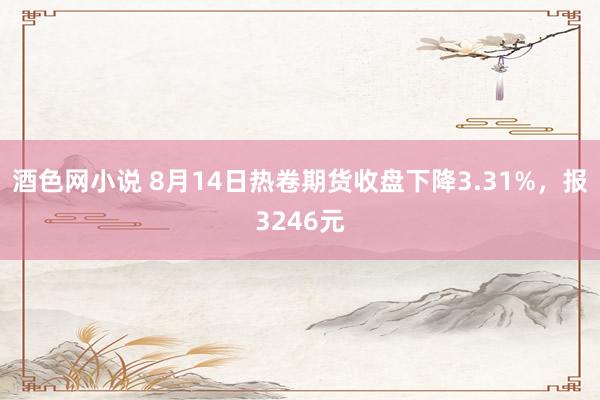 酒色网小说 8月14日热卷期货收盘下降3.31%，报3246元