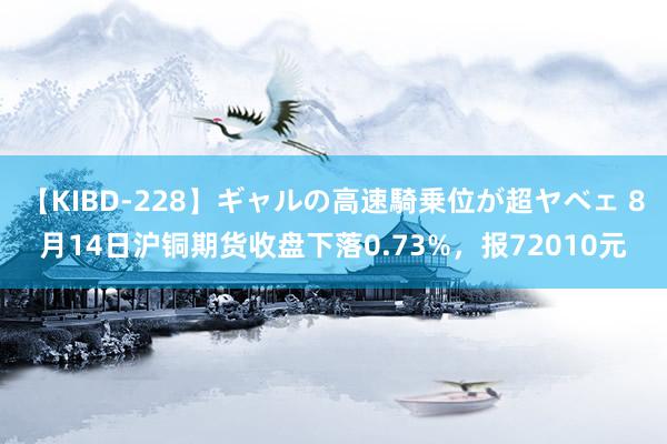 【KIBD-228】ギャルの高速騎乗位が超ヤベェ 8月14日沪铜期货收盘下落0.73%，报72010元