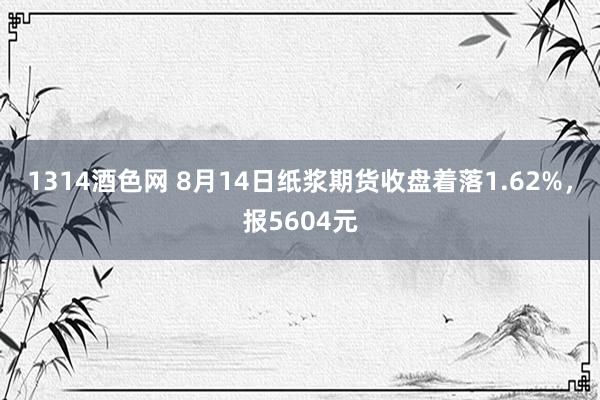 1314酒色网 8月14日纸浆期货收盘着落1.62%，报5604元