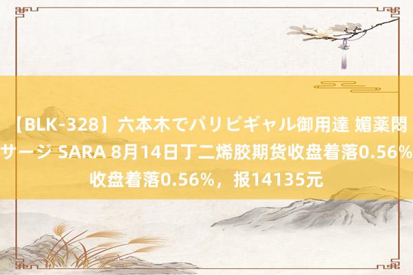 【BLK-328】六本木でパリピギャル御用達 媚薬悶絶オイルマッサージ SARA 8月14日丁二烯胶期货收盘着落0.56%，报14135元