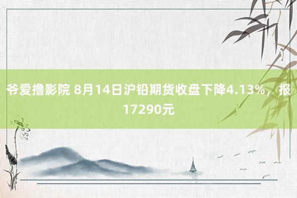 爷爱撸影院 8月14日沪铅期货收盘下降4.13%，报17290元