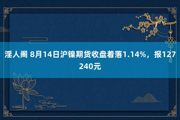 淫人阁 8月14日沪镍期货收盘着落1.14%，报127240元